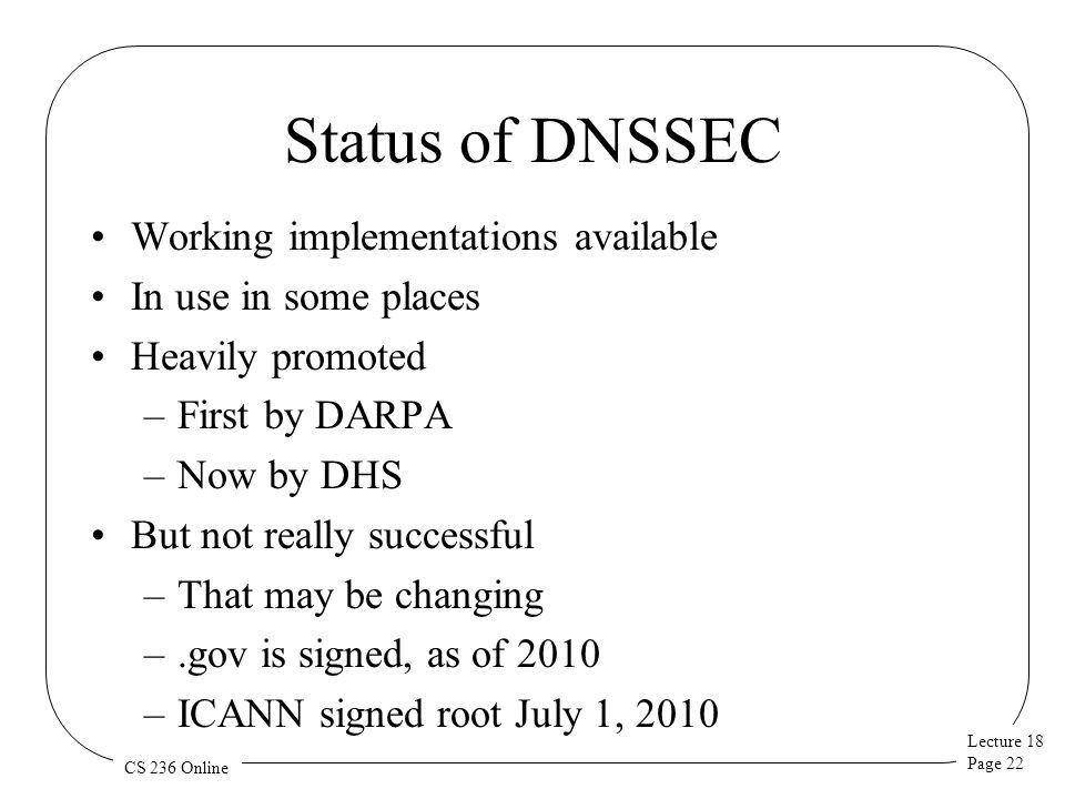 Lecture 18 Page 22 CS 236 Online Status of DNSSEC Working implementations available In use in some places Heavily promoted –First by DARPA –Now by DHS But not really successful –That may be changing –.gov is signed, as of 2010 –ICANN signed root July 1, 2010