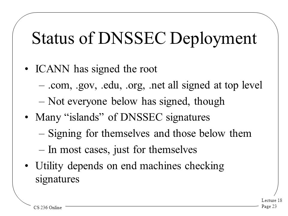 Lecture 18 Page 23 CS 236 Online Status of DNSSEC Deployment ICANN has signed the root –.com,.gov,.edu,.org,.net all signed at top level –Not everyone below has signed, though Many islands of DNSSEC signatures –Signing for themselves and those below them –In most cases, just for themselves Utility depends on end machines checking signatures