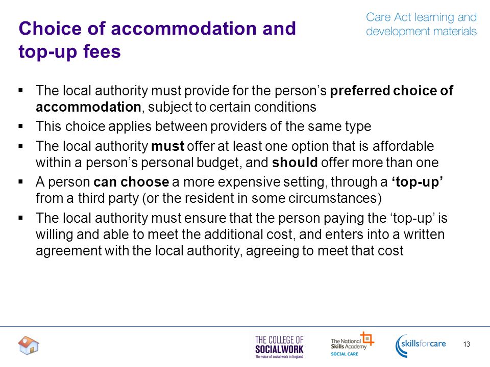 Choice of accommodation and top-up fees  The local authority must provide for the person’s preferred choice of accommodation, subject to certain conditions  This choice applies between providers of the same type  The local authority must offer at least one option that is affordable within a person’s personal budget, and should offer more than one  A person can choose a more expensive setting, through a ‘top-up’ from a third party (or the resident in some circumstances)  The local authority must ensure that the person paying the ‘top-up’ is willing and able to meet the additional cost, and enters into a written agreement with the local authority, agreeing to meet that cost 13