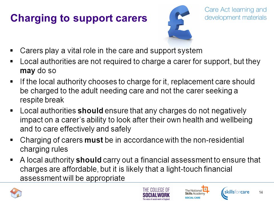 Charging to support carers  Carers play a vital role in the care and support system  Local authorities are not required to charge a carer for support, but they may do so  If the local authority chooses to charge for it, replacement care should be charged to the adult needing care and not the carer seeking a respite break  Local authorities should ensure that any charges do not negatively impact on a carer’s ability to look after their own health and wellbeing and to care effectively and safely  Charging of carers must be in accordance with the non-residential charging rules  A local authority should carry out a financial assessment to ensure that charges are affordable, but it is likely that a light-touch financial assessment will be appropriate 14