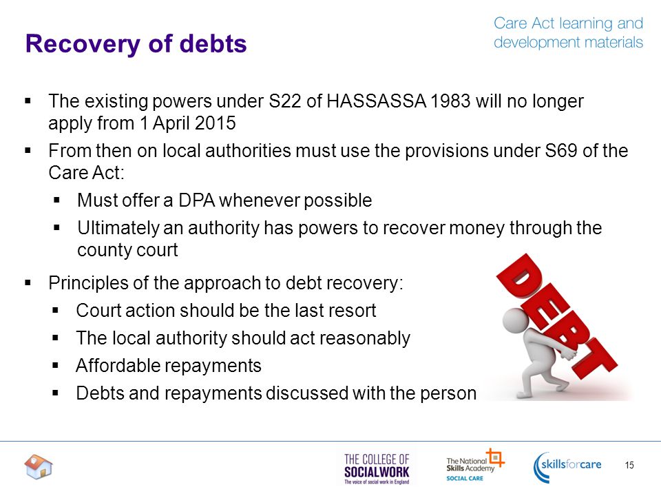 Recovery of debts 15  The existing powers under S22 of HASSASSA 1983 will no longer apply from 1 April 2015  From then on local authorities must use the provisions under S69 of the Care Act:  Must offer a DPA whenever possible  Ultimately an authority has powers to recover money through the county court  Principles of the approach to debt recovery:  Court action should be the last resort  The local authority should act reasonably  Affordable repayments  Debts and repayments discussed with the person