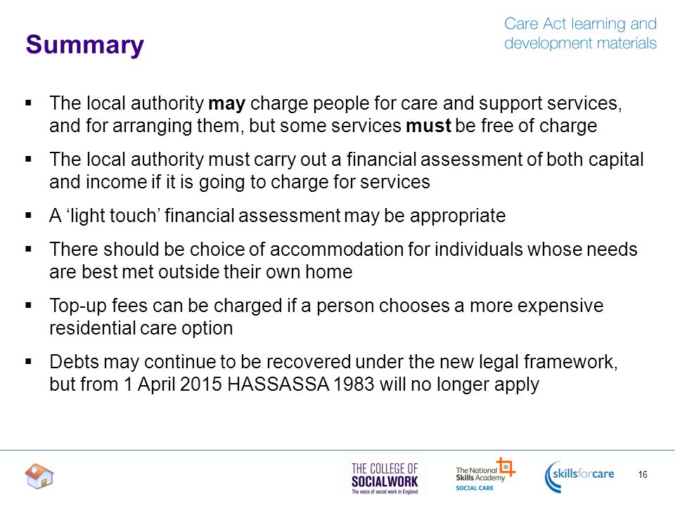 Summary  The local authority may charge people for care and support services, and for arranging them, but some services must be free of charge  The local authority must carry out a financial assessment of both capital and income if it is going to charge for services  A ‘light touch’ financial assessment may be appropriate  There should be choice of accommodation for individuals whose needs are best met outside their own home  Top-up fees can be charged if a person chooses a more expensive residential care option  Debts may continue to be recovered under the new legal framework, but from 1 April 2015 HASSASSA 1983 will no longer apply 16