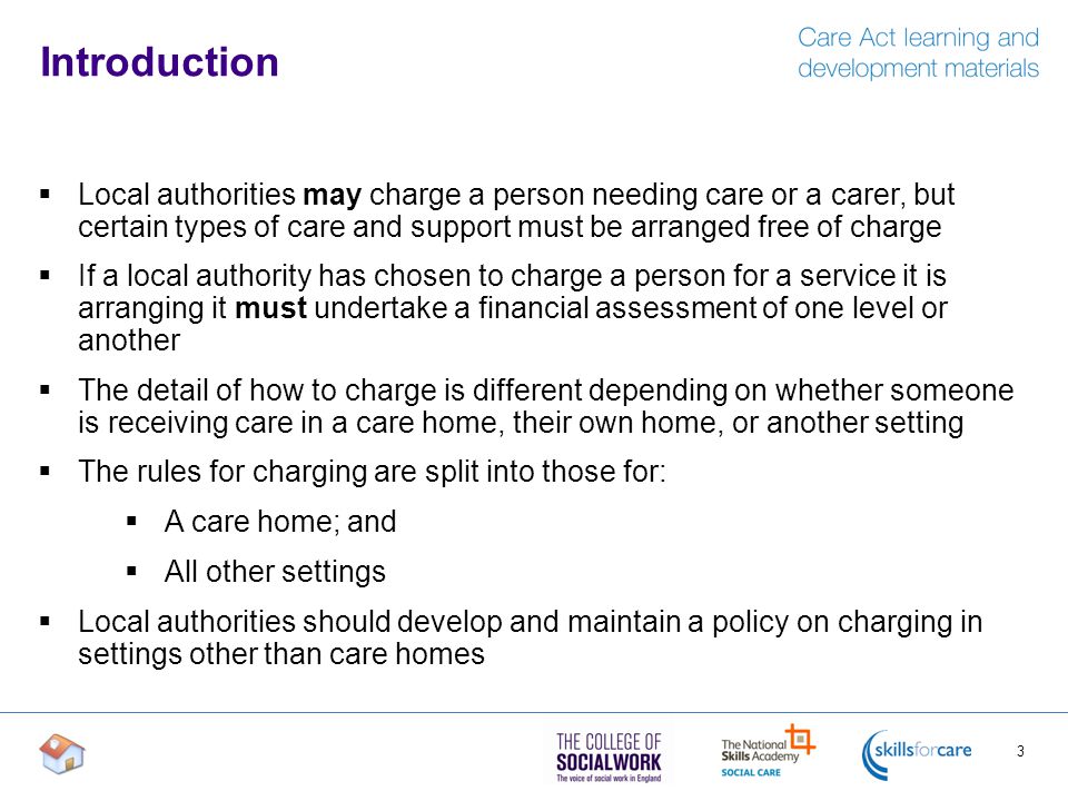 Introduction  Local authorities may charge a person needing care or a carer, but certain types of care and support must be arranged free of charge  If a local authority has chosen to charge a person for a service it is arranging it must undertake a financial assessment of one level or another  The detail of how to charge is different depending on whether someone is receiving care in a care home, their own home, or another setting  The rules for charging are split into those for:  A care home; and  All other settings  Local authorities should develop and maintain a policy on charging in settings other than care homes 3