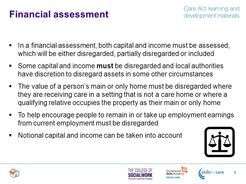 Financial assessment  In a financial assessment, both capital and income must be assessed, which will be either disregarded, partially disregarded or included  Some capital and income must be disregarded and local authorities have discretion to disregard assets in some other circumstances  The value of a person’s main or only home must be disregarded where they are receiving care in a setting that is not a care home or where a qualifying relative occupies the property as their main or only home  To help encourage people to remain in or take up employment earnings from current employment must be disregarded  Notional capital and income can be taken into account 6