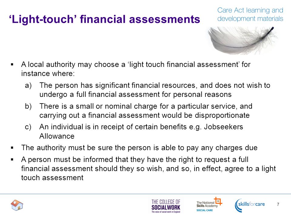 ‘Light-touch’ financial assessments  A local authority may choose a ‘light touch financial assessment’ for instance where: a)The person has significant financial resources, and does not wish to undergo a full financial assessment for personal reasons b)There is a small or nominal charge for a particular service, and carrying out a financial assessment would be disproportionate c)An individual is in receipt of certain benefits e.g.