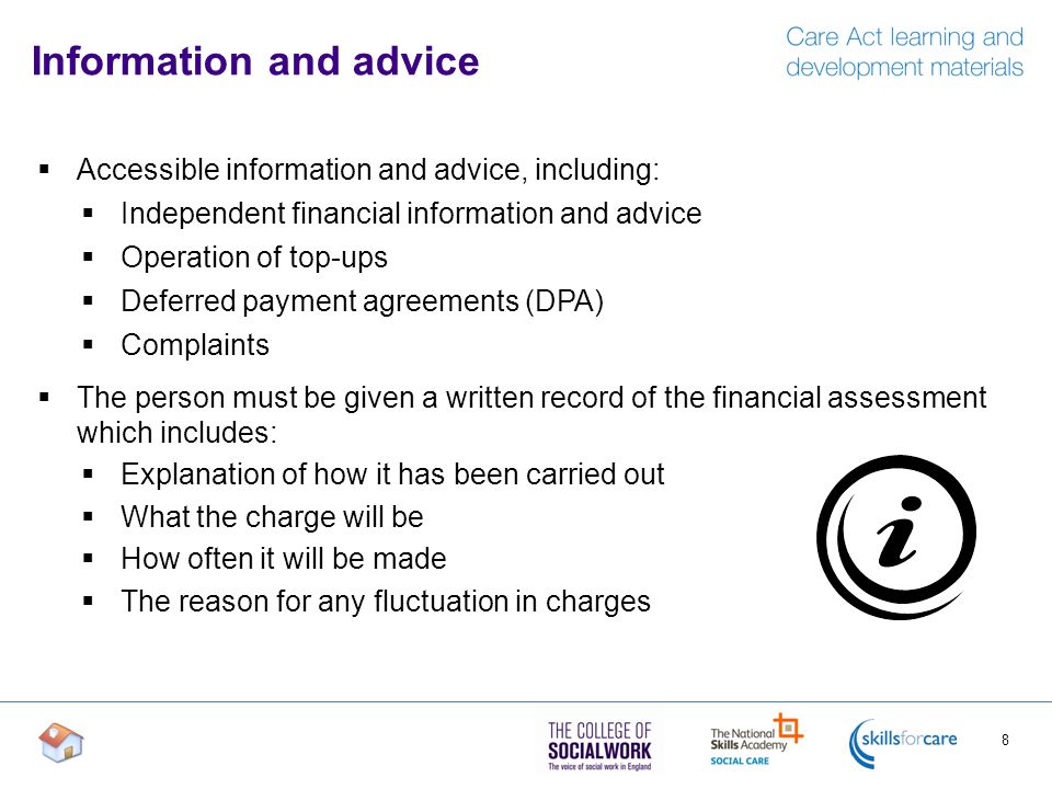 Information and advice  Accessible information and advice, including:  Independent financial information and advice  Operation of top-ups  Deferred payment agreements (DPA)  Complaints  The person must be given a written record of the financial assessment which includes:  Explanation of how it has been carried out  What the charge will be  How often it will be made  The reason for any fluctuation in charges 8
