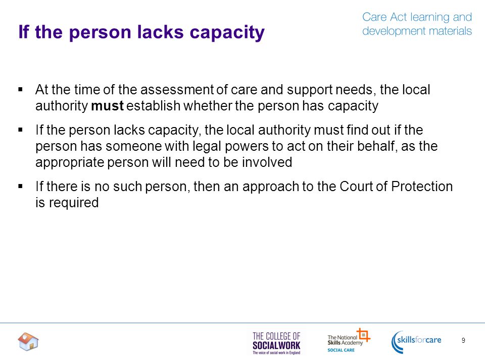 If the person lacks capacity  At the time of the assessment of care and support needs, the local authority must establish whether the person has capacity  If the person lacks capacity, the local authority must find out if the person has someone with legal powers to act on their behalf, as the appropriate person will need to be involved  If there is no such person, then an approach to the Court of Protection is required 9