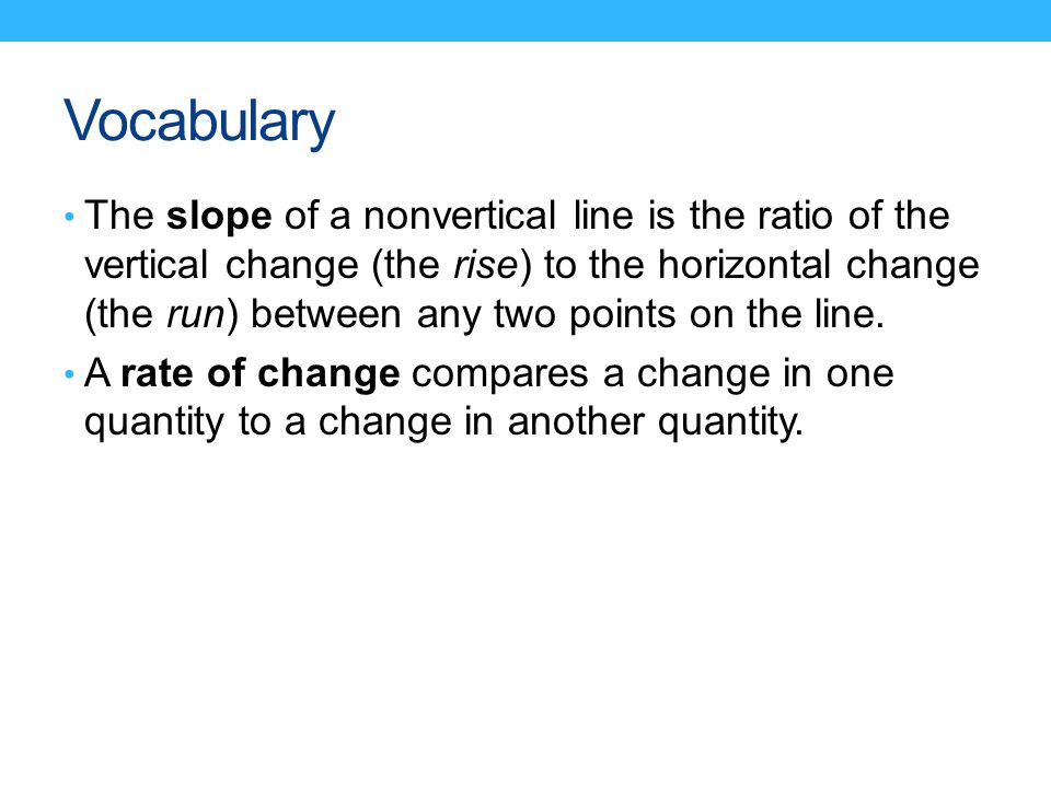 Vocabulary The slope of a nonvertical line is the ratio of the vertical change (the rise) to the horizontal change (the run) between any two points on the line.