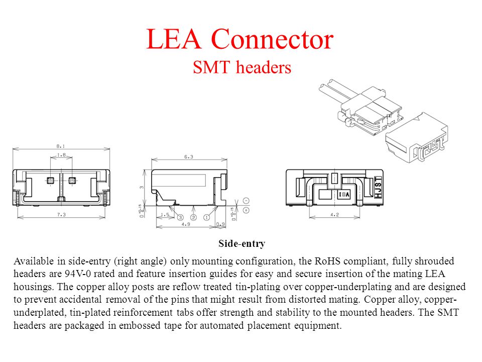 LEA Connector SMT headers Available in side-entry (right angle) only mounting configuration, the RoHS compliant, fully shrouded headers are 94V-0 rated and feature insertion guides for easy and secure insertion of the mating LEA housings.