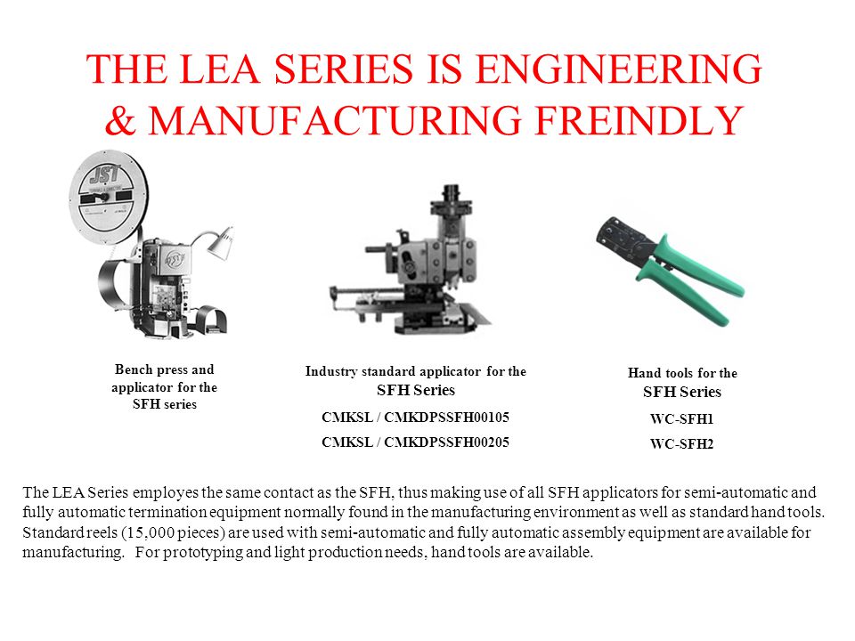 THE LEA SERIES IS ENGINEERING & MANUFACTURING FREINDLY The LEA Series employes the same contact as the SFH, thus making use of all SFH applicators for semi-automatic and fully automatic termination equipment normally found in the manufacturing environment as well as standard hand tools.