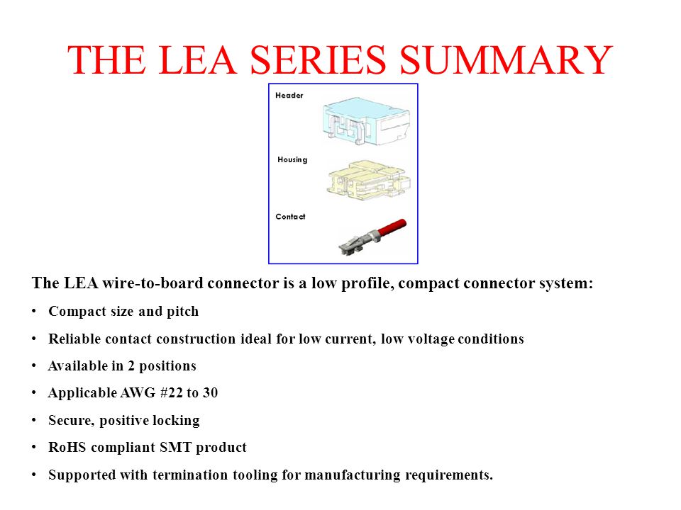 THE LEA SERIES SUMMARY The LEA wire-to-board connector is a low profile, compact connector system: Compact size and pitch Reliable contact construction ideal for low current, low voltage conditions Available in 2 positions Applicable AWG #22 to 30 Secure, positive locking RoHS compliant SMT product Supported with termination tooling for manufacturing requirements.