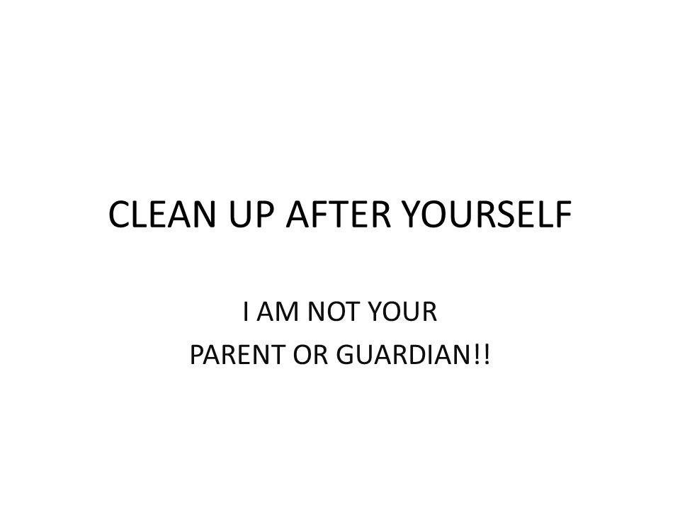 CLEAN UP AFTER YOURSELF I AM NOT YOUR PARENT OR GUARDIAN!!