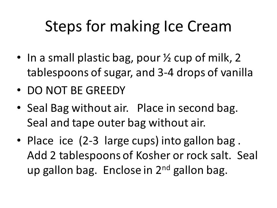 Steps for making Ice Cream In a small plastic bag, pour ½ cup of milk, 2 tablespoons of sugar, and 3-4 drops of vanilla DO NOT BE GREEDY Seal Bag without air.