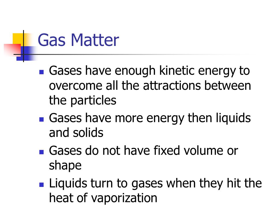 Gas Matter Gases have enough kinetic energy to overcome all the attractions between the particles Gases have more energy then liquids and solids Gases do not have fixed volume or shape Liquids turn to gases when they hit the heat of vaporization