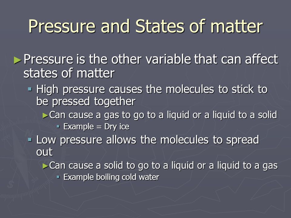 Pressure and States of matter ► Pressure is the other variable that can affect states of matter  High pressure causes the molecules to stick to be pressed together ► Can cause a gas to go to a liquid or a liquid to a solid  Example = Dry ice  Low pressure allows the molecules to spread out ► Can cause a solid to go to a liquid or a liquid to a gas  Example boiling cold water