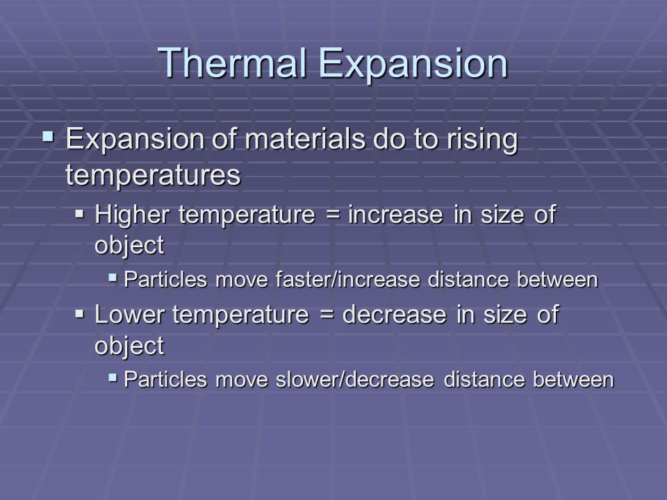 Thermal Expansion  Expansion of materials do to rising temperatures  Higher temperature = increase in size of object  Particles move faster/increase distance between  Lower temperature = decrease in size of object  Particles move slower/decrease distance between