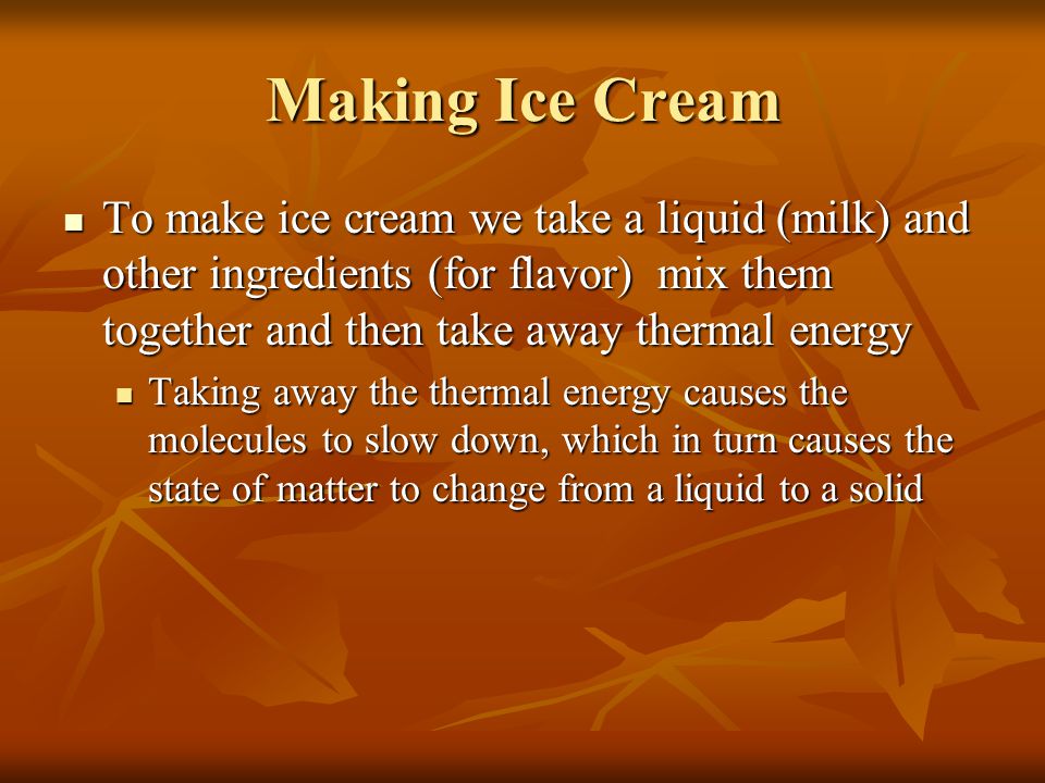 Making Ice Cream To make ice cream we take a liquid (milk) and other ingredients (for flavor) mix them together and then take away thermal energy To make ice cream we take a liquid (milk) and other ingredients (for flavor) mix them together and then take away thermal energy Taking away the thermal energy causes the molecules to slow down, which in turn causes the state of matter to change from a liquid to a solid Taking away the thermal energy causes the molecules to slow down, which in turn causes the state of matter to change from a liquid to a solid