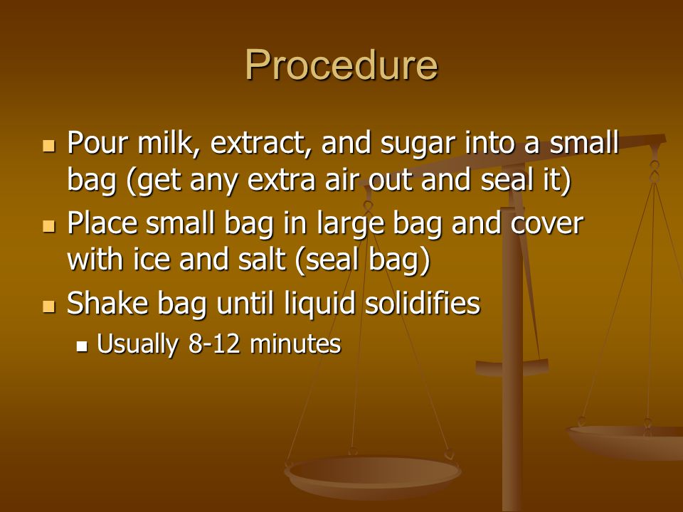 Procedure Pour milk, extract, and sugar into a small bag (get any extra air out and seal it) Pour milk, extract, and sugar into a small bag (get any extra air out and seal it) Place small bag in large bag and cover with ice and salt (seal bag) Place small bag in large bag and cover with ice and salt (seal bag) Shake bag until liquid solidifies Shake bag until liquid solidifies Usually 8-12 minutes Usually 8-12 minutes
