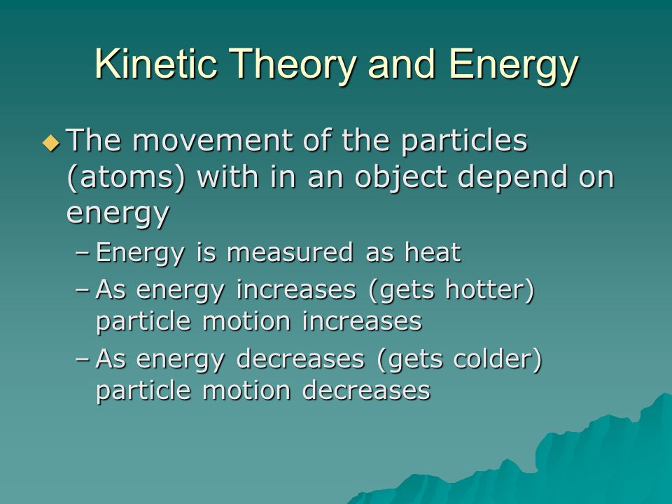 Kinetic Theory and Energy  The movement of the particles (atoms) with in an object depend on energy –Energy is measured as heat –As energy increases (gets hotter) particle motion increases –As energy decreases (gets colder) particle motion decreases