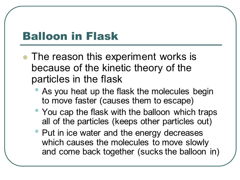 Balloon in Flask The reason this experiment works is because of the kinetic theory of the particles in the flask As you heat up the flask the molecules begin to move faster (causes them to escape) You cap the flask with the balloon which traps all of the particles (keeps other particles out) Put in ice water and the energy decreases which causes the molecules to move slowly and come back together (sucks the balloon in)