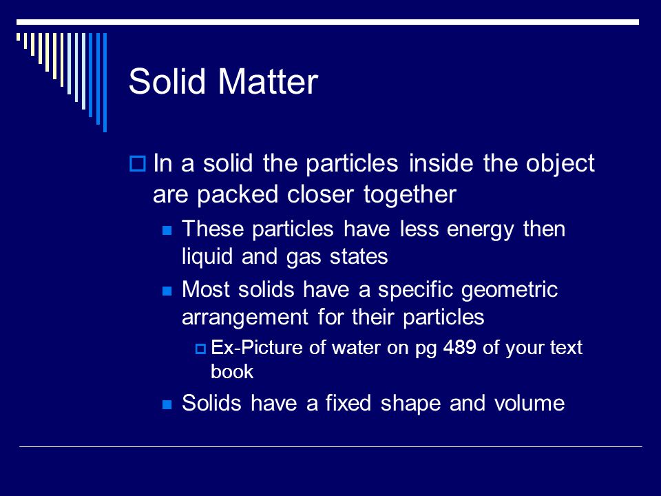 Solid Matter  In a solid the particles inside the object are packed closer together These particles have less energy then liquid and gas states Most solids have a specific geometric arrangement for their particles  Ex-Picture of water on pg 489 of your text book Solids have a fixed shape and volume