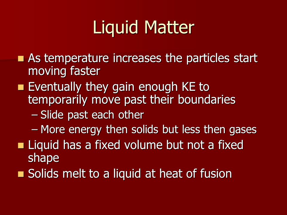 Liquid Matter As temperature increases the particles start moving faster As temperature increases the particles start moving faster Eventually they gain enough KE to temporarily move past their boundaries Eventually they gain enough KE to temporarily move past their boundaries –Slide past each other –More energy then solids but less then gases Liquid has a fixed volume but not a fixed shape Liquid has a fixed volume but not a fixed shape Solids melt to a liquid at heat of fusion Solids melt to a liquid at heat of fusion