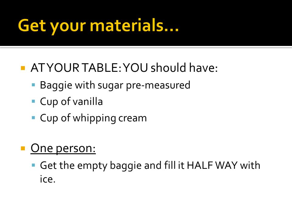  AT YOUR TABLE: YOU should have:  Baggie with sugar pre-measured  Cup of vanilla  Cup of whipping cream  One person:  Get the empty baggie and fill it HALF WAY with ice.