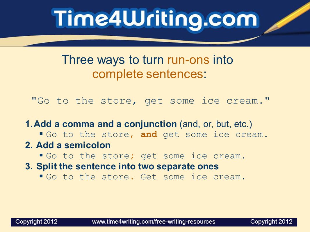 Three ways to turn run-ons into complete sentences: Go to the store, get some ice cream. 1.Add a comma and a conjunction (and, or, but, etc.)  Go to the store, and get some ice cream.