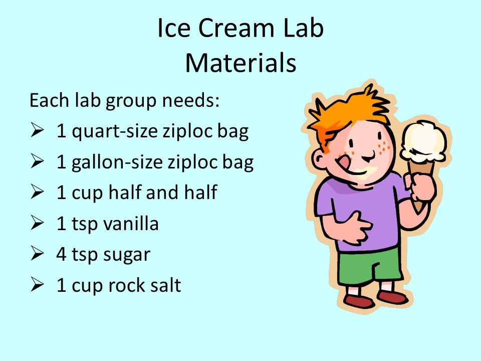 Ice Cream Lab Materials Each lab group needs:  1 quart-size ziploc bag  1 gallon-size ziploc bag  1 cup half and half  1 tsp vanilla  4 tsp sugar  1 cup rock salt