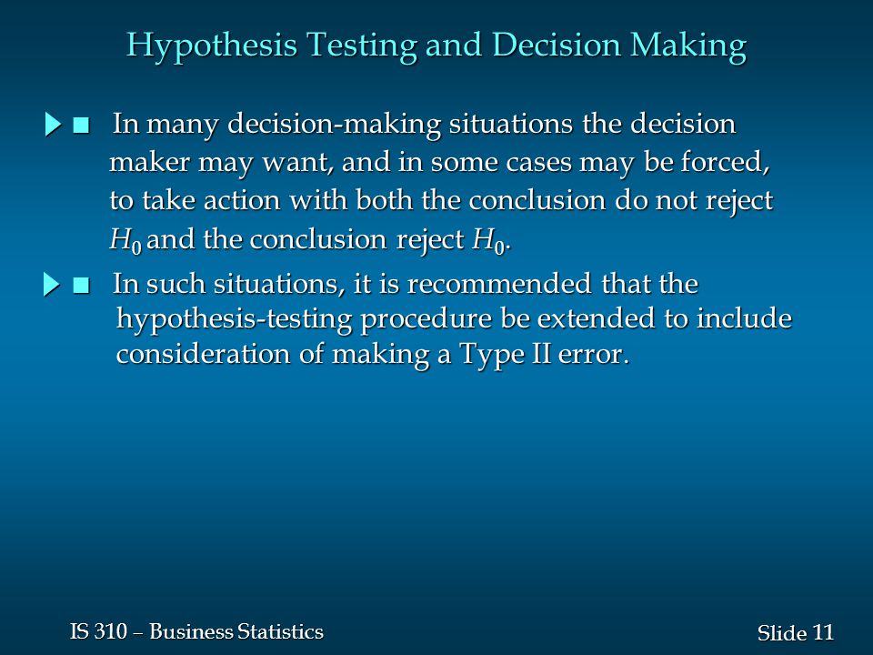11 Slide IS 310 – Business Statistics Hypothesis Testing and Decision Making n In many decision-making situations the decision maker may want, and in some cases may be forced, maker may want, and in some cases may be forced, to take action with both the conclusion do not reject to take action with both the conclusion do not reject H 0 and the conclusion reject H 0.