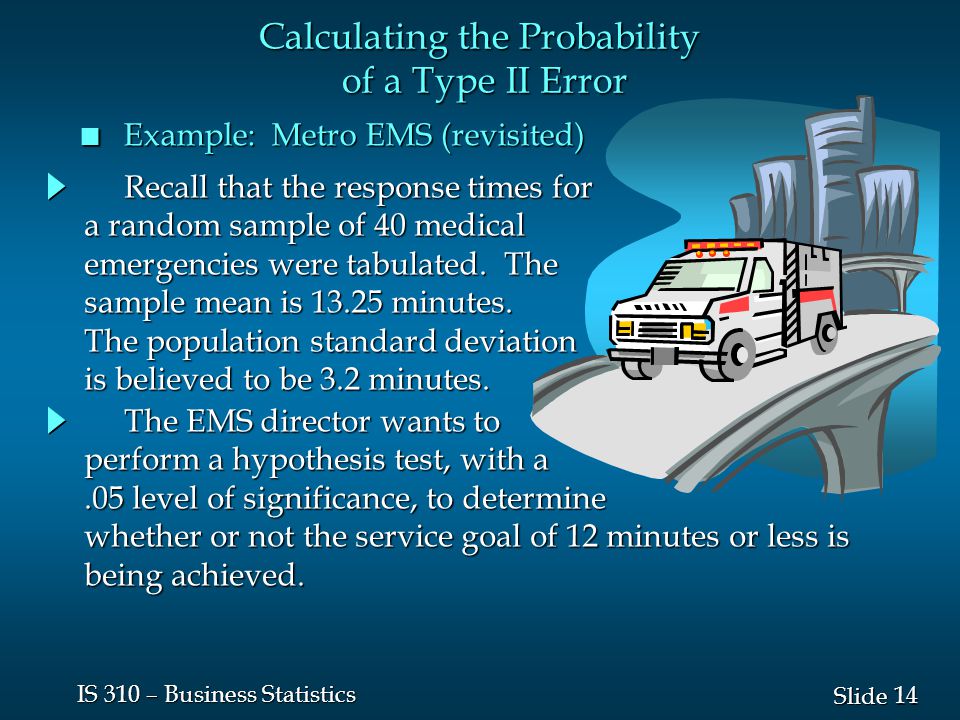 14 Slide IS 310 – Business Statistics n Example: Metro EMS (revisited) The EMS director wants to The EMS director wants to perform a hypothesis test, with a.05 level of significance, to determine whether or not the service goal of 12 minutes or less is being achieved.