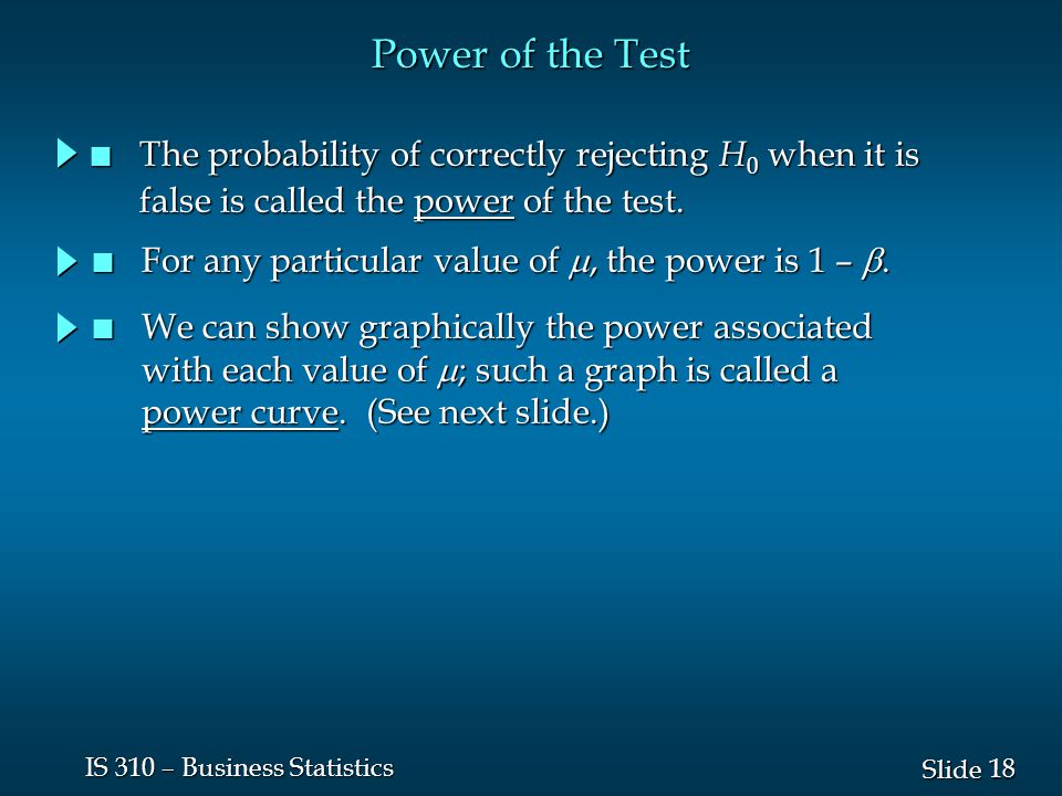 18 Slide IS 310 – Business Statistics Power of the Test n The probability of correctly rejecting H 0 when it is false is called the power of the test.