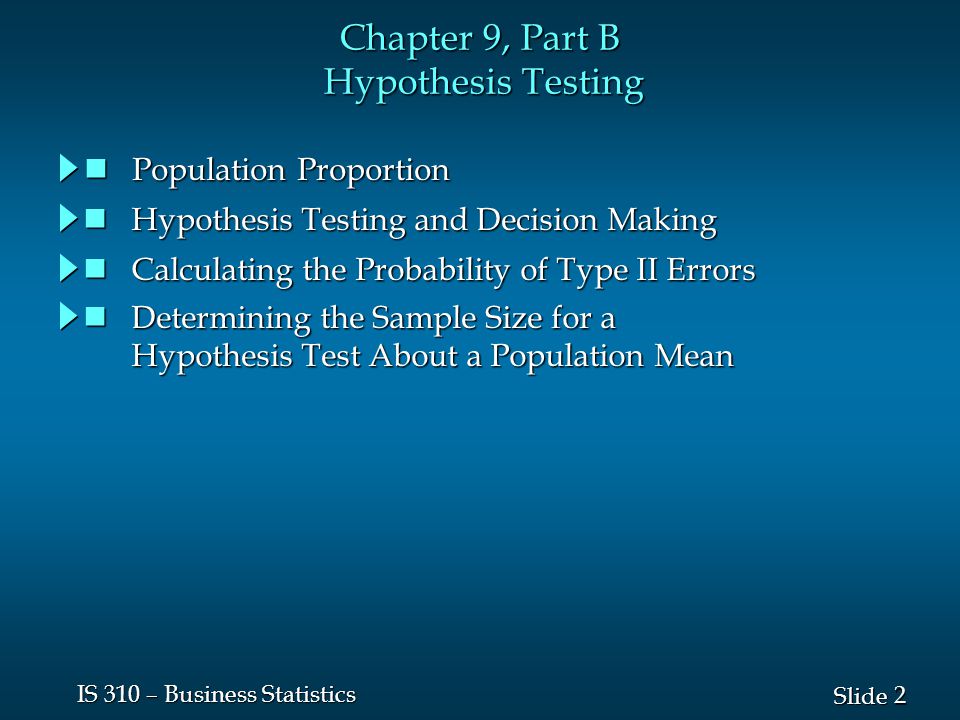 2 2 Slide IS 310 – Business Statistics Chapter 9, Part B Hypothesis Testing Population Proportion Population Proportion Hypothesis Testing and Decision Making Hypothesis Testing and Decision Making Calculating the Probability of Type II Errors Calculating the Probability of Type II Errors Determining the Sample Size for a Determining the Sample Size for a Hypothesis Test About a Population Mean Hypothesis Test About a Population Mean