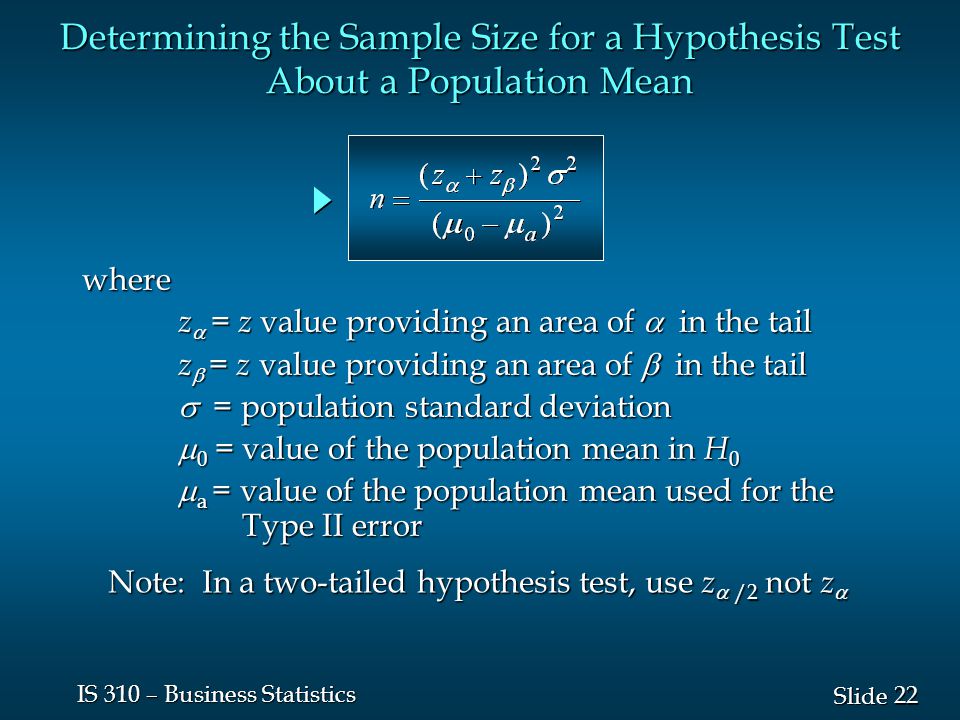22 Slide IS 310 – Business Statistics where z  = z value providing an area of  in the tail z  = z value providing an area of  in the tail  = population standard deviation  0 = value of the population mean in H 0  a = value of the population mean used for the Type II error Determining the Sample Size for a Hypothesis Test About a Population Mean Note: In a two-tailed hypothesis test, use z  /2 not z 
