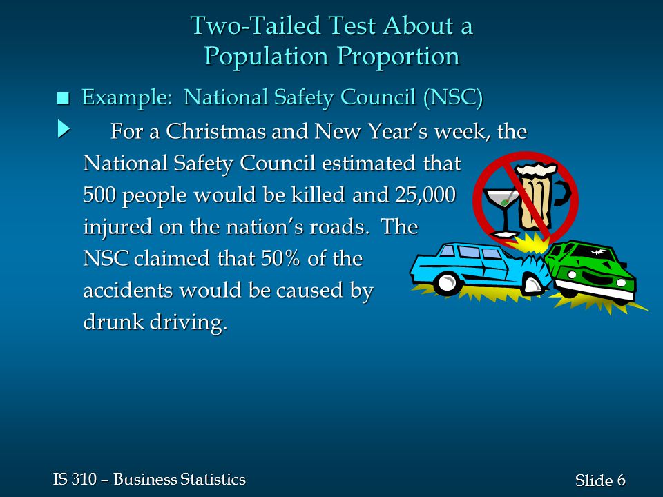 6 6 Slide IS 310 – Business Statistics n Example: National Safety Council (NSC) For a Christmas and New Year’s week, the For a Christmas and New Year’s week, the National Safety Council estimated that 500 people would be killed and 25,000 injured on the nation’s roads.