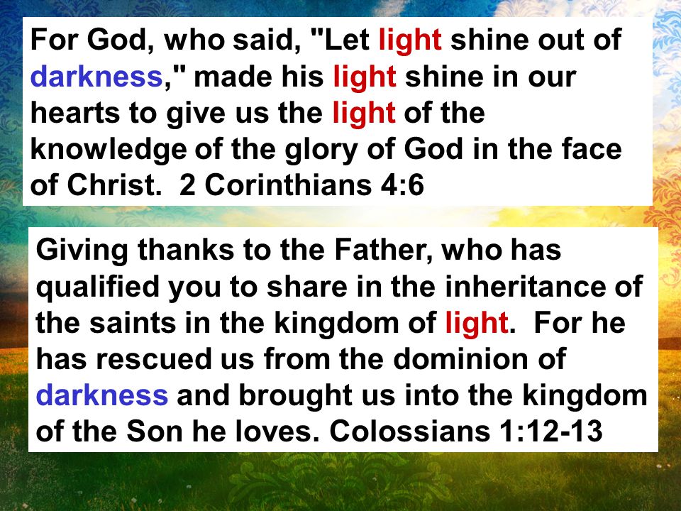 For God, who said, Let light shine out of darkness, made his light shine in our hearts to give us the light of the knowledge of the glory of God in the face of Christ.