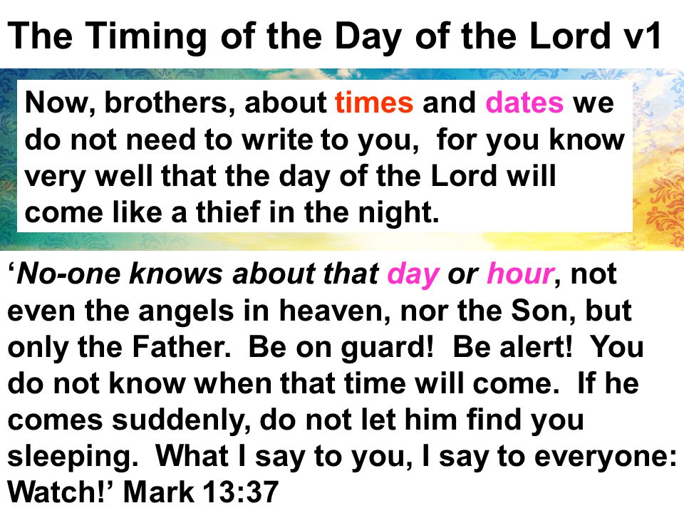 The Timing of the Day of the Lord v1 Now, brothers, about times and dates we do not need to write to you, for you know very well that the day of the Lord will come like a thief in the night.