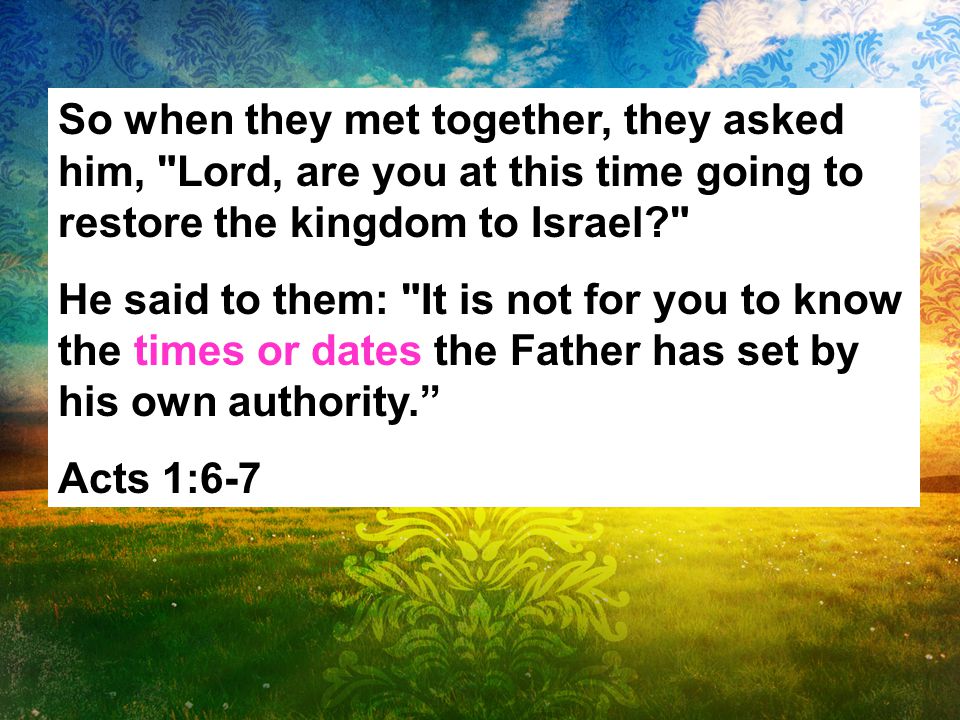 So when they met together, they asked him, Lord, are you at this time going to restore the kingdom to Israel He said to them: It is not for you to know the times or dates the Father has set by his own authority. Acts 1:6-7