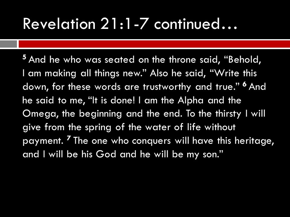 Revelation 21:1-7 continued… 5 And he who was seated on the throne said, Behold, I am making all things new. Also he said, Write this down, for these words are trustworthy and true. 6 And he said to me, It is done.