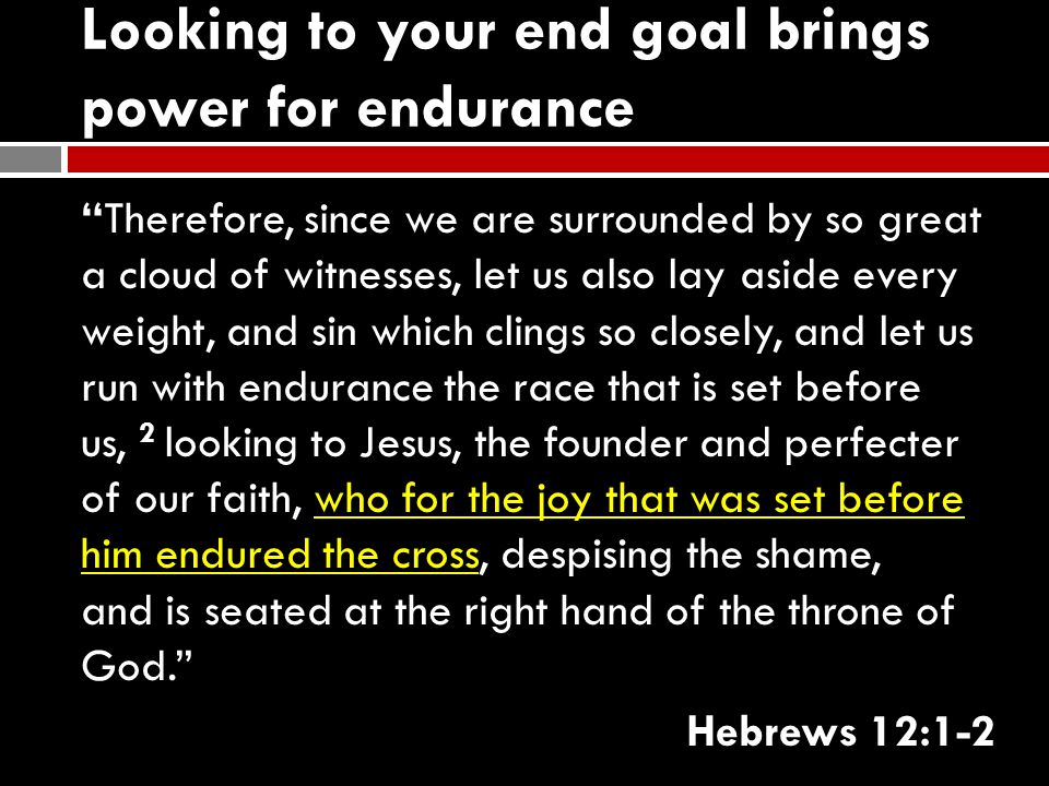 Looking to your end goal brings power for endurance Therefore, since we are surrounded by so great a cloud of witnesses, let us also lay aside every weight, and sin which clings so closely, and let us run with endurance the race that is set before us, 2 looking to Jesus, the founder and perfecter of our faith, who for the joy that was set before him endured the cross, despising the shame, and is seated at the right hand of the throne of God. Hebrews 12:1-2