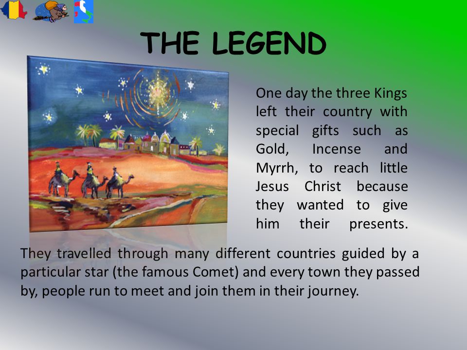 THE LEGEND One day the three Kings left their country with special gifts such as Gold, Incense and Myrrh, to reach little Jesus Christ because they wanted to give him their presents.