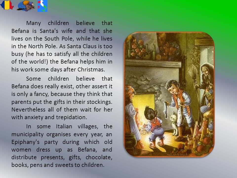 Many children believe that Befana is Santa s wife and that she lives on the South Pole, while he lives in the North Pole.
