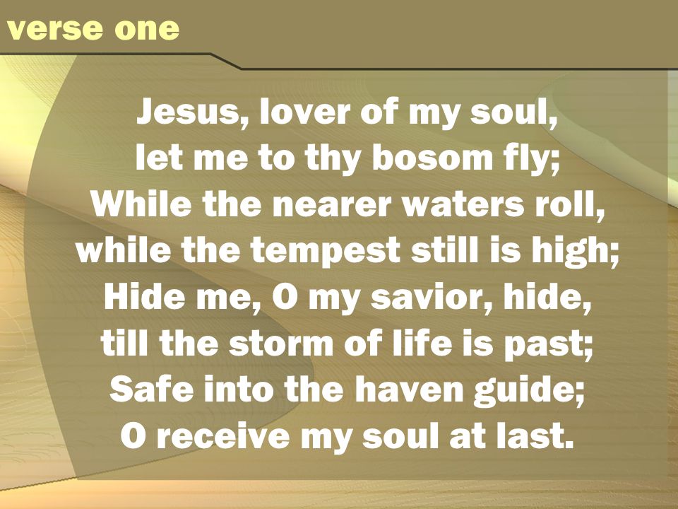 Jesus, lover of my soul, let me to thy bosom fly; While the nearer waters roll, while the tempest still is high; Hide me, O my savior, hide, till the storm of life is past; Safe into the haven guide; O receive my soul at last.