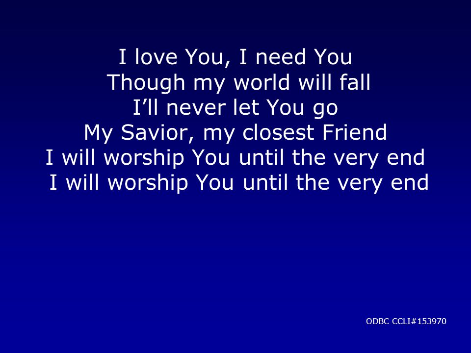 I love You, I need You Though my world will fall I’ll never let You go My Savior, my closest Friend I will worship You until the very end I will worship You until the very end ODBC CCLI#153970