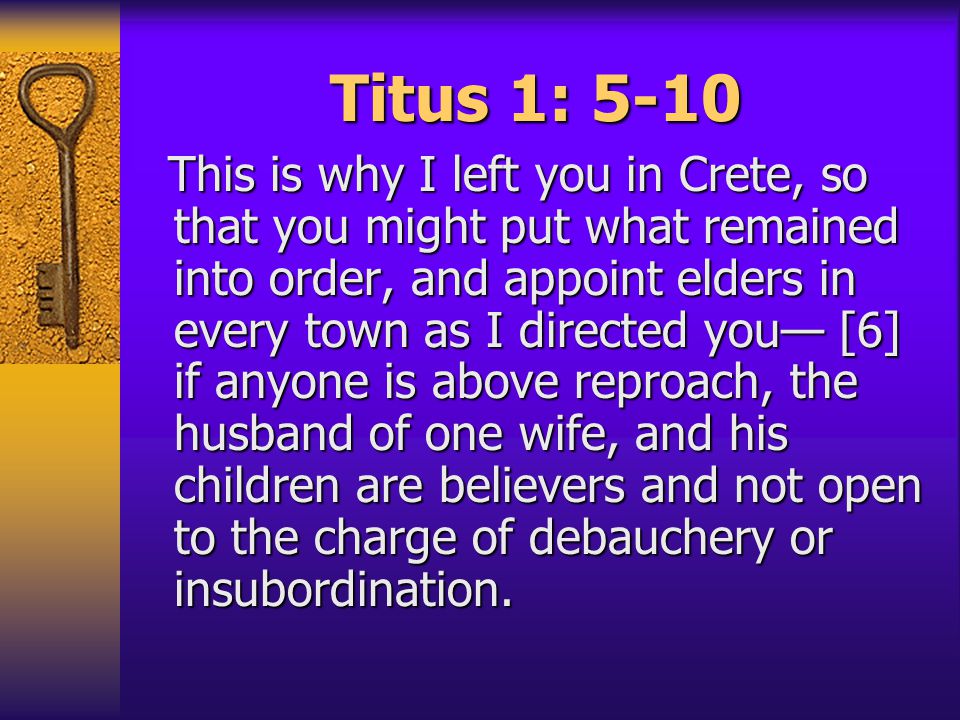 Titus 1: 5-10 This is why I left you in Crete, so that you might put what remained into order, and appoint elders in every town as I directed you— [6] if anyone is above reproach, the husband of one wife, and his children are believers and not open to the charge of debauchery or insubordination.