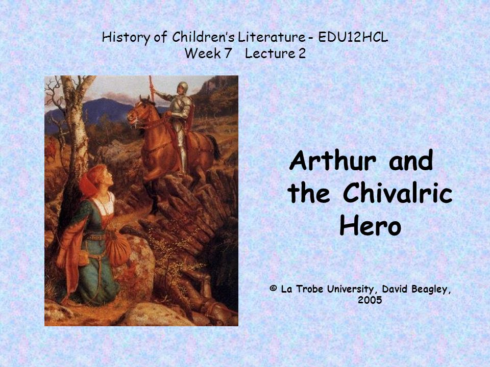 History of Children’s Literature - EDU12HCL Week 7 Lecture 2 Arthur and the Chivalric Hero © La Trobe University, David Beagley, 2005