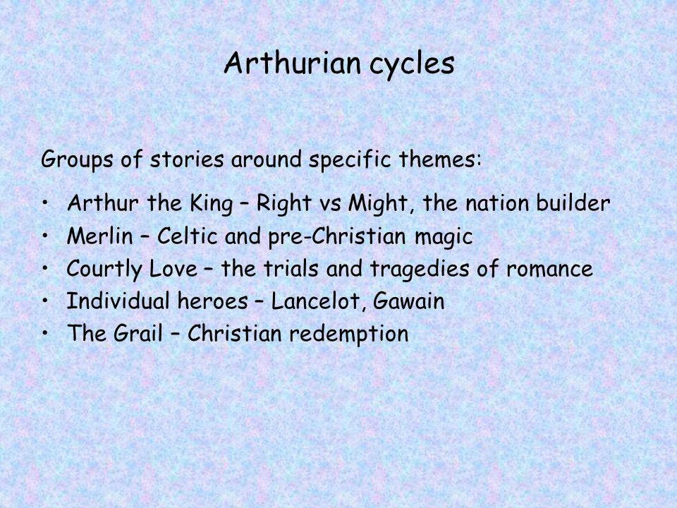 Arthurian cycles Groups of stories around specific themes: Arthur the King – Right vs Might, the nation builder Merlin – Celtic and pre-Christian magic Courtly Love – the trials and tragedies of romance Individual heroes – Lancelot, Gawain The Grail – Christian redemption