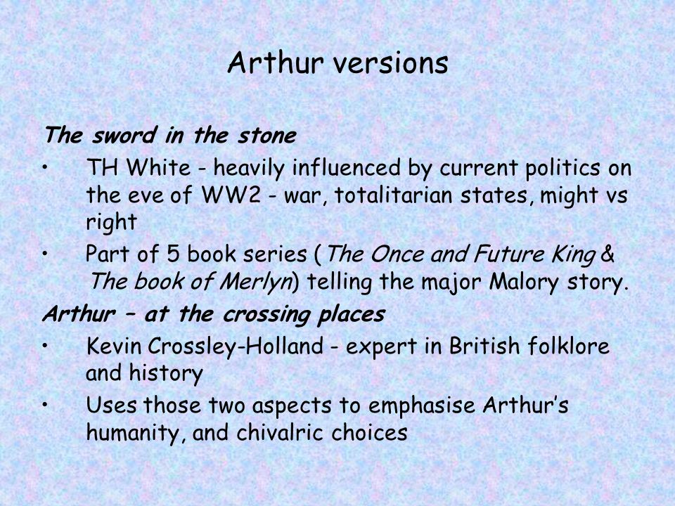 Arthur versions The sword in the stone TH White - heavily influenced by current politics on the eve of WW2 - war, totalitarian states, might vs right Part of 5 book series (The Once and Future King & The book of Merlyn) telling the major Malory story.