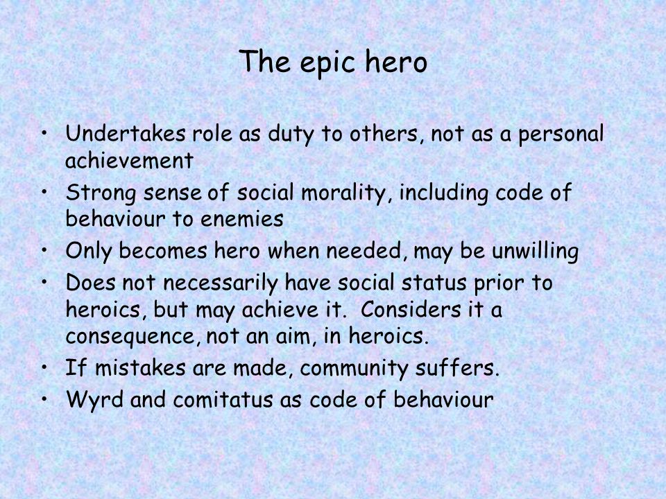 The epic hero Undertakes role as duty to others, not as a personal achievement Strong sense of social morality, including code of behaviour to enemies Only becomes hero when needed, may be unwilling Does not necessarily have social status prior to heroics, but may achieve it.