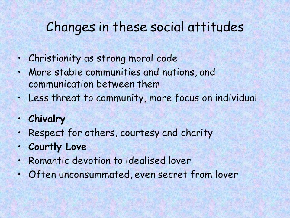 Changes in these social attitudes Christianity as strong moral code More stable communities and nations, and communication between them Less threat to community, more focus on individual Chivalry Respect for others, courtesy and charity Courtly Love Romantic devotion to idealised lover Often unconsummated, even secret from lover